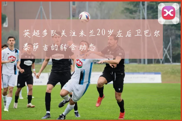 英超多队关注米兰20岁左后卫巴尔泰萨吉的转会动态