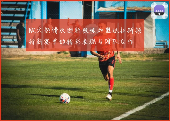 欧文热情欢迎新教练加盟达拉斯期待新赛季的精彩表现与团队合作