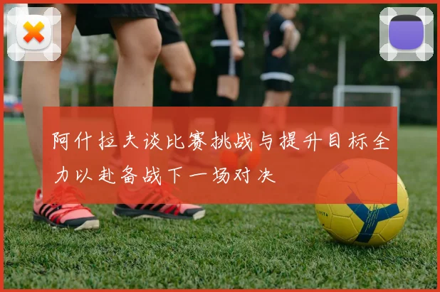 阿什拉夫谈比赛挑战与提升目标全力以赴备战下一场对决