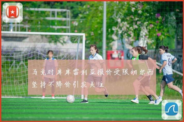 马竞对库库雷利亚报价受限切尔西坚持不降价引发关注