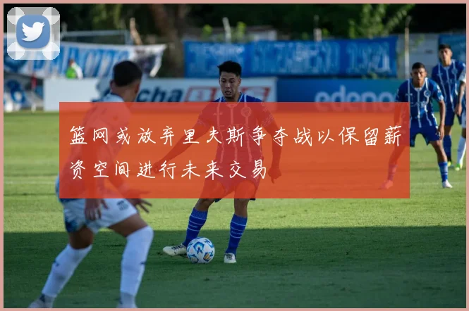 篮网或放弃里夫斯争夺战以保留薪资空间进行未来交易