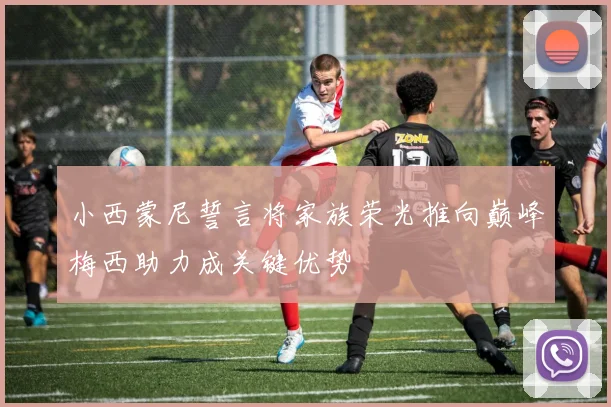 小西蒙尼誓言将家族荣光推向巅峰梅西助力成关键优势