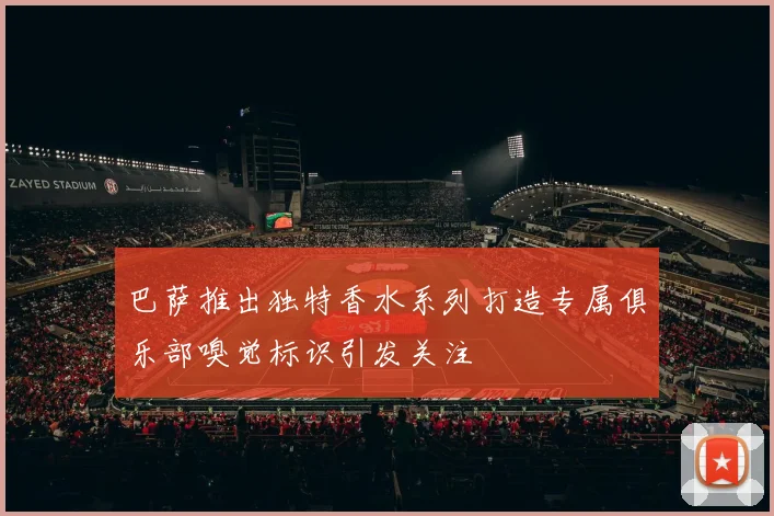 巴萨推出独特香水系列打造专属俱乐部嗅觉标识引发关注