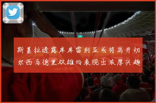 斯基拉透露库库雷利亚或将离开切尔西马德里双雄均表现出浓厚兴趣