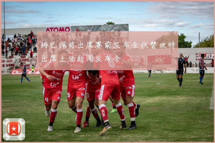 姆巴佩将出席赛前发布会代替坎特出席上场新闻发布会