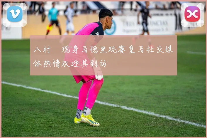 八村塁现身马德里观赛皇马社交媒体热情欢迎其到访
