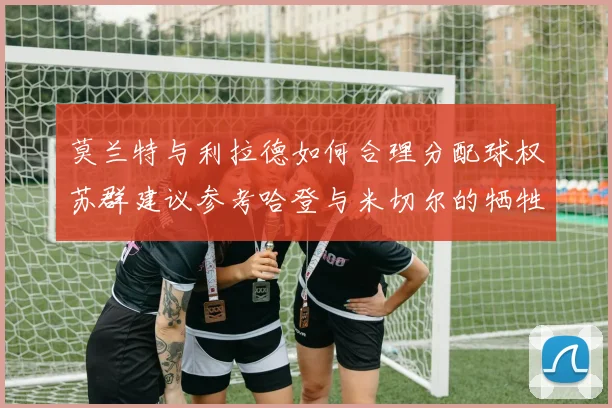 莫兰特与利拉德如何合理分配球权苏群建议参考哈登与米切尔的牺牲精神