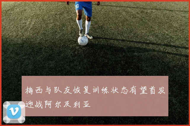 梅西与队友恢复训练状态有望首发迎战阿尔及利亚