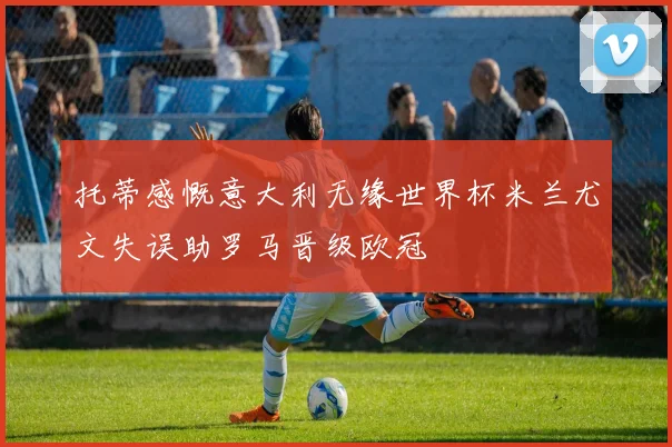 托蒂感慨意大利无缘世界杯米兰尤文失误助罗马晋级欧冠