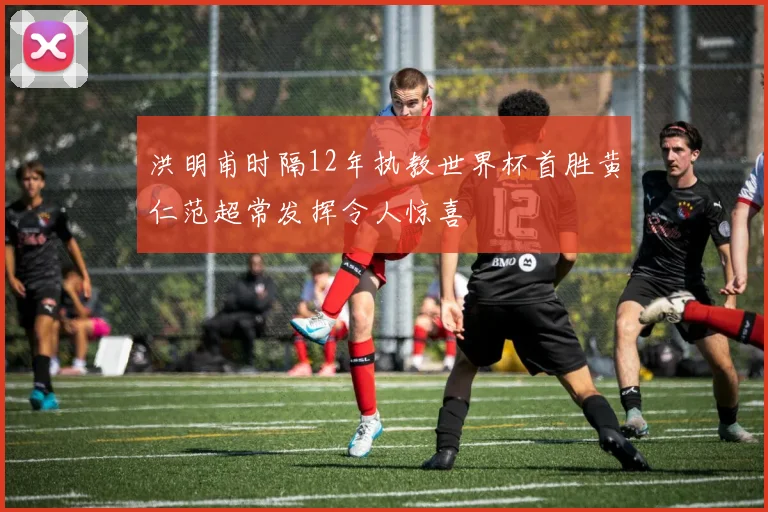 洪明甫时隔12年执教世界杯首胜黄仁范超常发挥令人惊喜